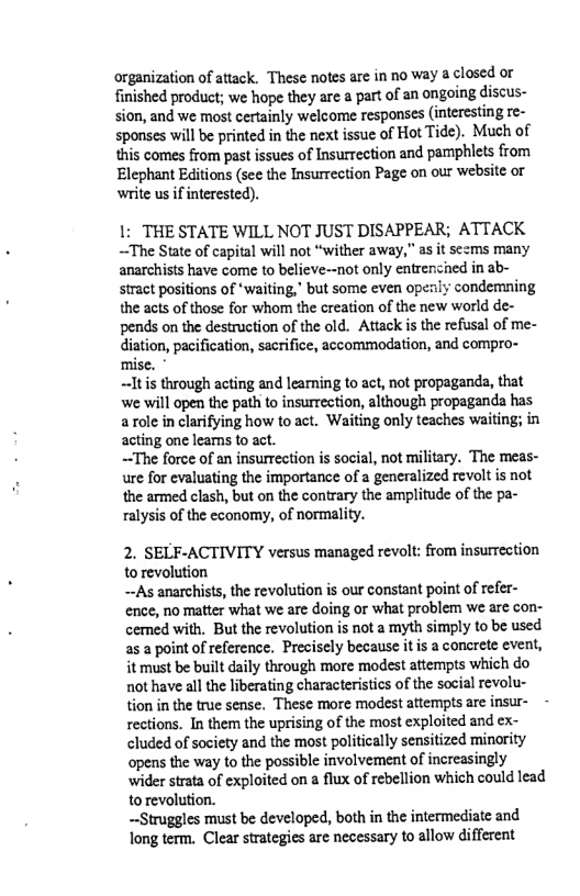 organization of attack. These notes are in no way a closed or finished product; we hope they are a part of an ongoing discus- sion, and we most certainly welcome responses (interesting re- sponses will be printed in the next issue of Hot Tide). Much of this comes from past issues of Insurrection and pamphlets from Elephant Editions (see the Insurrection Page on our website or write us if interested).  1: THE STATE WILL NOT JUST DISAPPEAR; ATTACK ~The State of capital will not “wither away,” as it sezms many anarchisis have come to believe-not only entrenched in ab- stract positions of *waiting, but some even openly condemning the acts of those for whom the creation of the new world de- pends on the destruction of the old. Attack is the refusal of me- diation, pacification, sacrifice, accommodation, and compro- mise. *  ~Itis through acting and learning to act, not propaganda, that we will open the path to insurrection, although propaganda has. arole in clarifying how to act. Waiting only teaches waiting; in acting one learns to act.  ~The force of an insurrection s social, not military. The meas- ure for evaluating the importance of a generalized revolt is not the armed clash, but on the contrary the amplitude of the pa- ralysis of the economy, of normality.  2. SELF-ACTIVITY versus managed revolt: from insurrection to revolution  ~As anarchists, the revolution is our constant point of refer- ence, no matter what we are doing or what problem we are con- cemed with, But the revolution is not a myth simply to be used as a point of reference. Precisely because itis a conarete event, it must be built daily through more modest attempts which do not have all the liberating characteristics of the social revolu- tion in the true sense. These more modest aftempts are insur- rections. In them the uprising of the most exploited and ex- cluded of society and the most politically sensitized minority opens the way to the possible involvement of increasingly wider strata of exploited on a flux of rebellion which could lead to revolution.  ~Struggles must be developed, both in the intermediate and long term. Clear strategies are necessary to allow different 